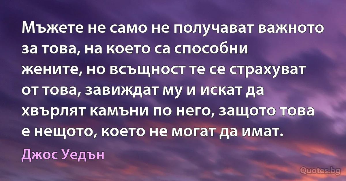 Мъжете не само не получават важното за това, на което са способни жените, но всъщност те се страхуват от това, завиждат му и искат да хвърлят камъни по него, защото това е нещото, което не могат да имат. (Джос Уедън)