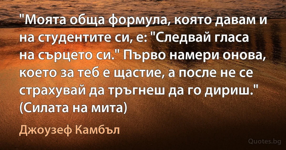 "Моята обща формула, която давам и на студентите си, е: "Следвай гласа на сърцето си." Първо намери онова, което за теб е щастие, а после не се страхувай да тръгнеш да го дириш." (Силата на мита) (Джоузеф Камбъл)