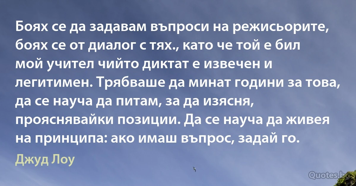 Боях се да задавам въпроси на режисьорите, боях се от диалог с тях., като че той е бил мой учител чийто диктат е извечен и легитимен. Трябваше да минат години за това, да се науча да питам, за да изясня, прояснявайки позиции. Да се науча да живея на принципа: ако имаш въпрос, задай го. (Джуд Лоу)