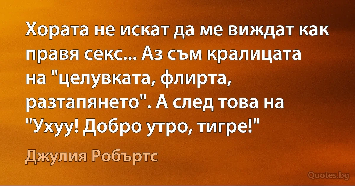 Хората не искат да ме виждат как правя секс... Аз съм кралицата на "целувката, флирта, разтапянето". А след това на "Ухуу! Добро утро, тигре!" (Джулия Робъртс)