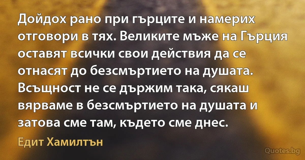 Дойдох рано при гърците и намерих отговори в тях. Великите мъже на Гърция оставят всички свои действия да се отнасят до безсмъртието на душата. Всъщност не се държим така, сякаш вярваме в безсмъртието на душата и затова сме там, където сме днес. (Едит Хамилтън)