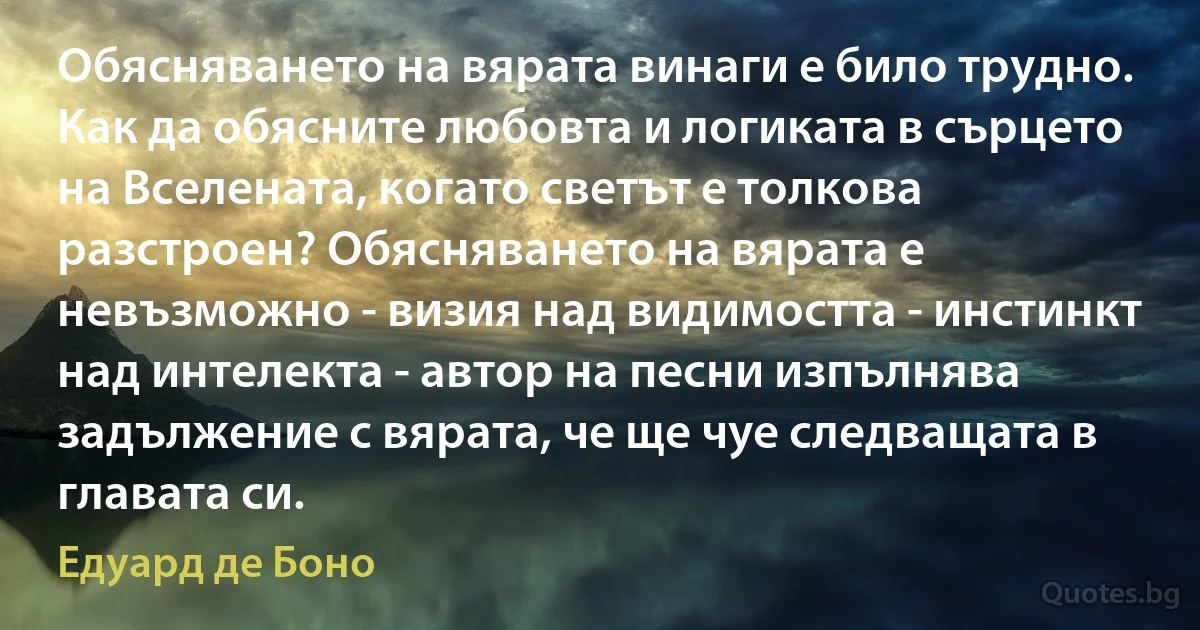 Обясняването на вярата винаги е било трудно. Как да обясните любовта и логиката в сърцето на Вселената, когато светът е толкова разстроен? Обясняването на вярата е невъзможно - визия над видимостта - инстинкт над интелекта - автор на песни изпълнява задължение с вярата, че ще чуе следващата в главата си. (Едуард де Боно)