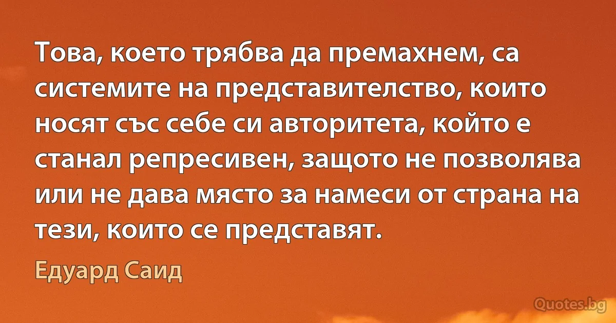 Това, което трябва да премахнем, са системите на представителство, които носят със себе си авторитета, който е станал репресивен, защото не позволява или не дава място за намеси от страна на тези, които се представят. (Едуард Саид)