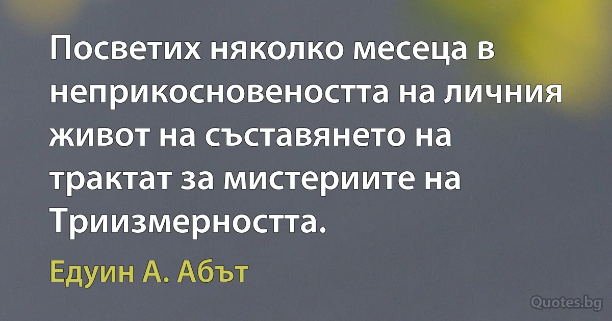 Посветих няколко месеца в неприкосновеността на личния живот на съставянето на трактат за мистериите на Триизмерността. (Едуин А. Абът)