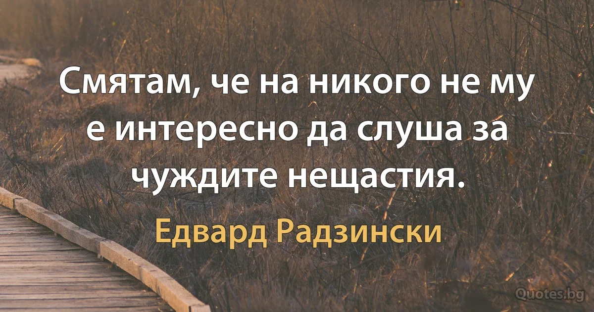 Смятам, че на никого не му е интересно да слуша за чуждите нещастия. (Едвард Радзински)