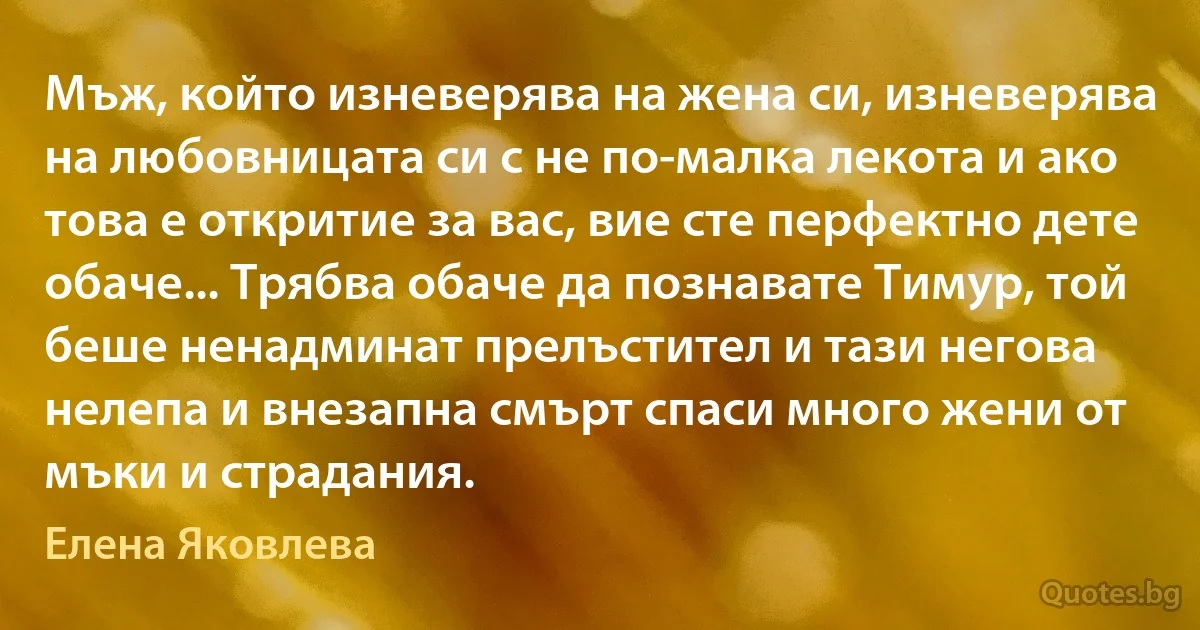 Мъж, който изневерява на жена си, изневерява на любовницата си с не по-малка лекота и ако това е откритие за вас, вие сте перфектно дете обаче... Трябва обаче да познавате Тимур, той беше ненадминат прелъстител и тази негова нелепа и внезапна смърт спаси много жени от мъки и страдания. (Елена Яковлева)