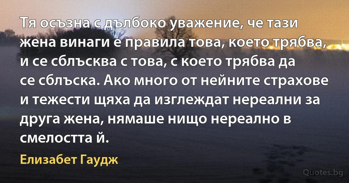 Тя осъзна с дълбоко уважение, че тази жена винаги е правила това, което трябва, и се сблъсква с това, с което трябва да се сблъска. Ако много от нейните страхове и тежести щяха да изглеждат нереални за друга жена, нямаше нищо нереално в смелостта й. (Елизабет Гаудж)