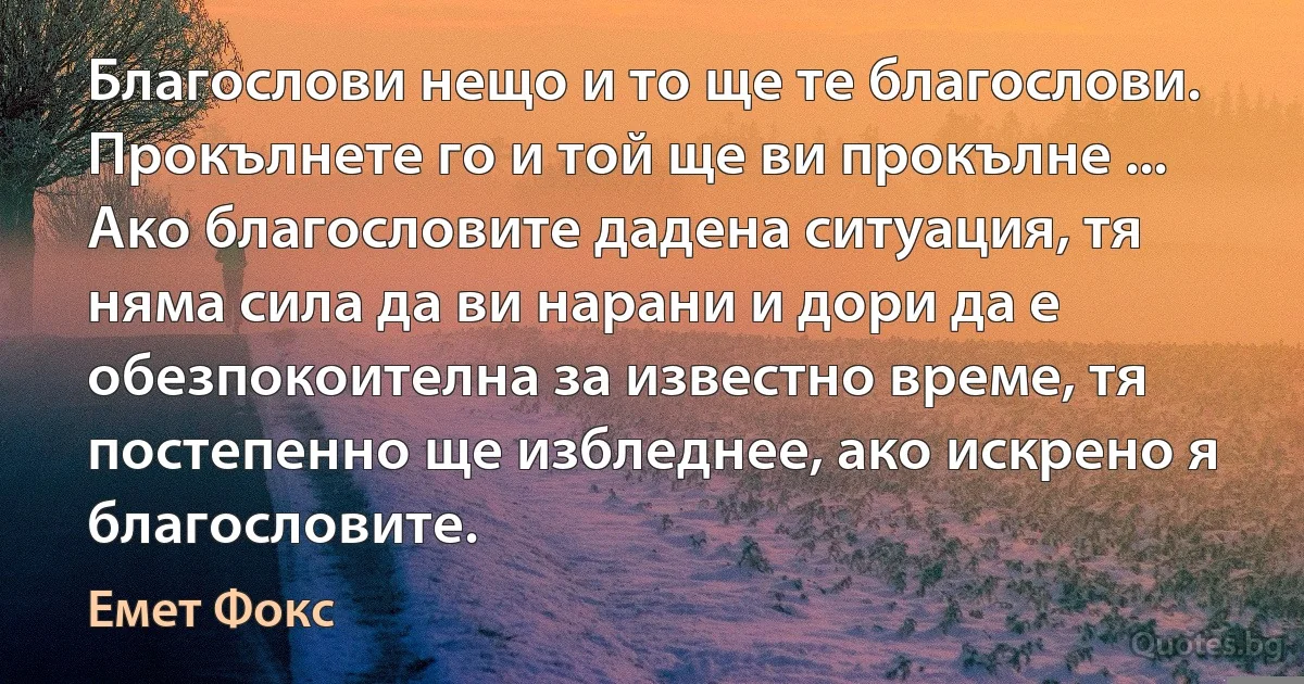 Благослови нещо и то ще те благослови. Прокълнете го и той ще ви прокълне ... Ако благословите дадена ситуация, тя няма сила да ви нарани и дори да е обезпокоителна за известно време, тя постепенно ще избледнее, ако искрено я благословите. (Емет Фокс)