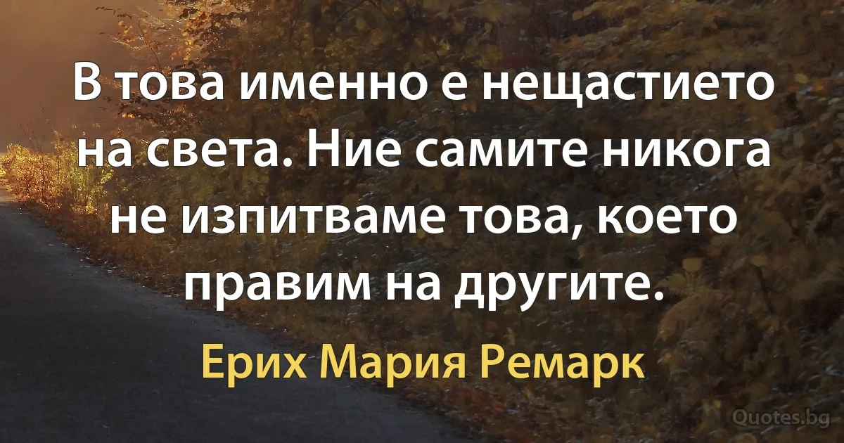 В това именно е нещастието на света. Ние самите никога не изпитваме това, което правим на другите. (Ерих Мария Ремарк)