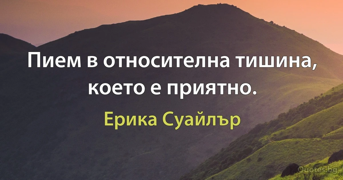 Пием в относителна тишина, което е приятно. (Ерика Суайлър)