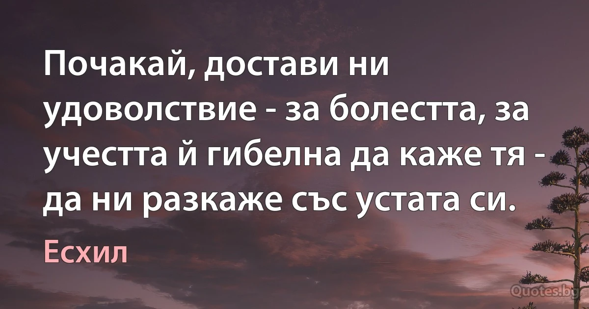 Почакай, достави ни удоволствие - за болестта, за учестта й гибелна да каже тя - да ни разкаже със устата си. (Есхил)