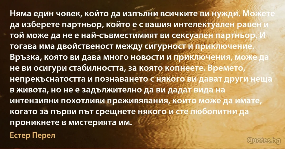 Няма един човек, който да изпълни всичките ви нужди. Можете да изберете партньор, който е с вашия интелектуален равен и той може да не е най-съвместимият ви сексуален партньор. И тогава има двойственост между сигурност и приключение. Връзка, която ви дава много новости и приключения, може да не ви осигури стабилността, за която копнеете. Времето, непрекъснатостта и познаването с някого ви дават други неща в живота, но не е задължително да ви дадат вида на интензивни похотливи преживявания, които може да имате, когато за първи път срещнете някого и сте любопитни да проникнете в мистерията им. (Естер Перел)