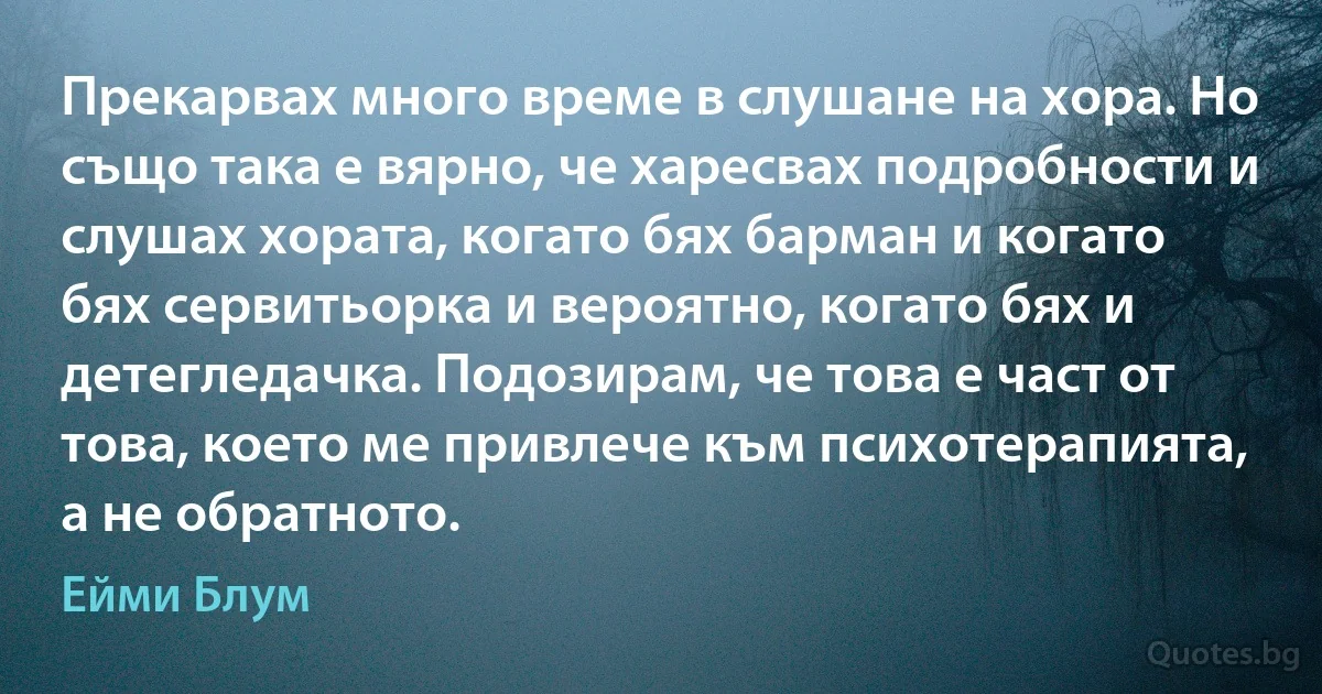 Прекарвах много време в слушане на хора. Но също така е вярно, че харесвах подробности и слушах хората, когато бях барман и когато бях сервитьорка и вероятно, когато бях и детегледачка. Подозирам, че това е част от това, което ме привлече към психотерапията, а не обратното. (Ейми Блум)