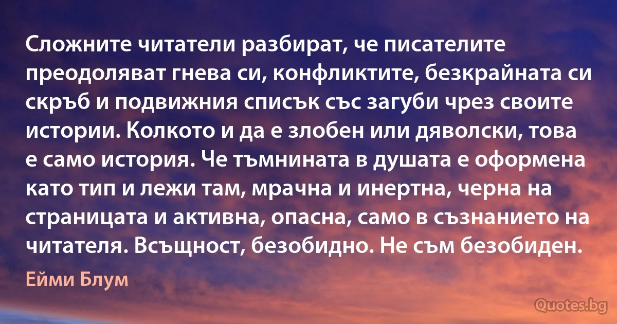 Сложните читатели разбират, че писателите преодоляват гнева си, конфликтите, безкрайната си скръб и подвижния списък със загуби чрез своите истории. Колкото и да е злобен или дяволски, това е само история. Че тъмнината в душата е оформена като тип и лежи там, мрачна и инертна, черна на страницата и активна, опасна, само в съзнанието на читателя. Всъщност, безобидно. Не съм безобиден. (Ейми Блум)