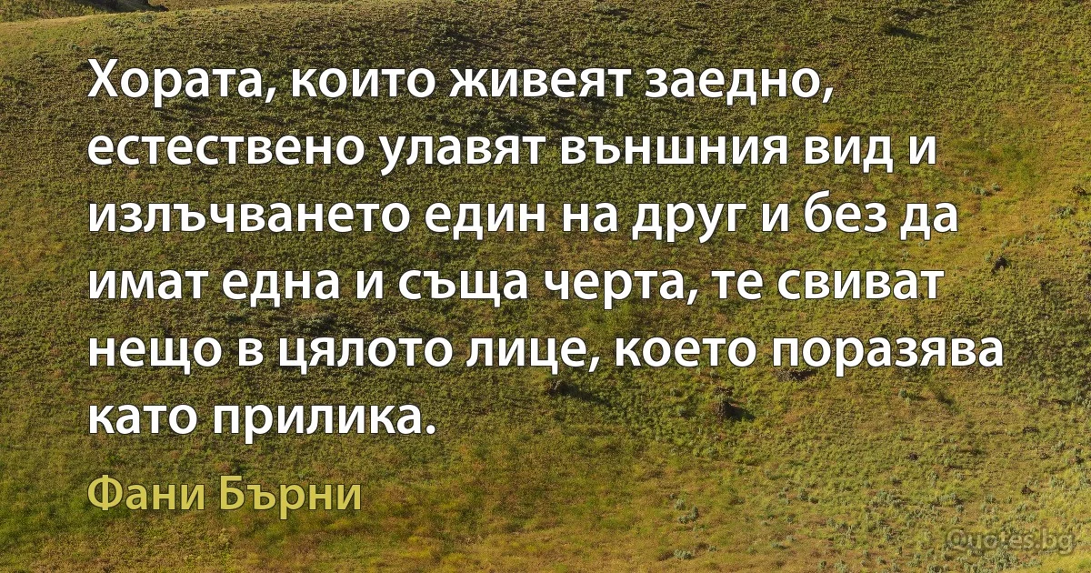 Хората, които живеят заедно, естествено улавят външния вид и излъчването един на друг и без да имат една и съща черта, те свиват нещо в цялото лице, което поразява като прилика. (Фани Бърни)