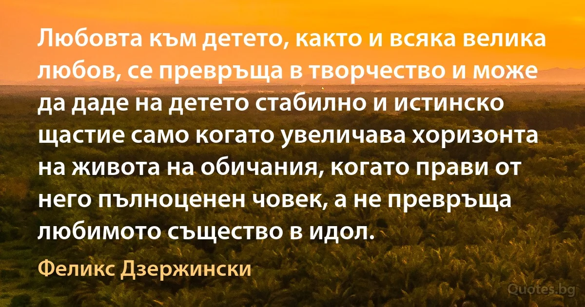 Любовта към детето, както и всяка велика любов, се превръща в творчество и може да даде на детето стабилно и истинско щастие само когато увеличава хоризонта на живота на обичания, когато прави от него пълноценен човек, а не превръща любимото същество в идол. (Феликс Дзержински)