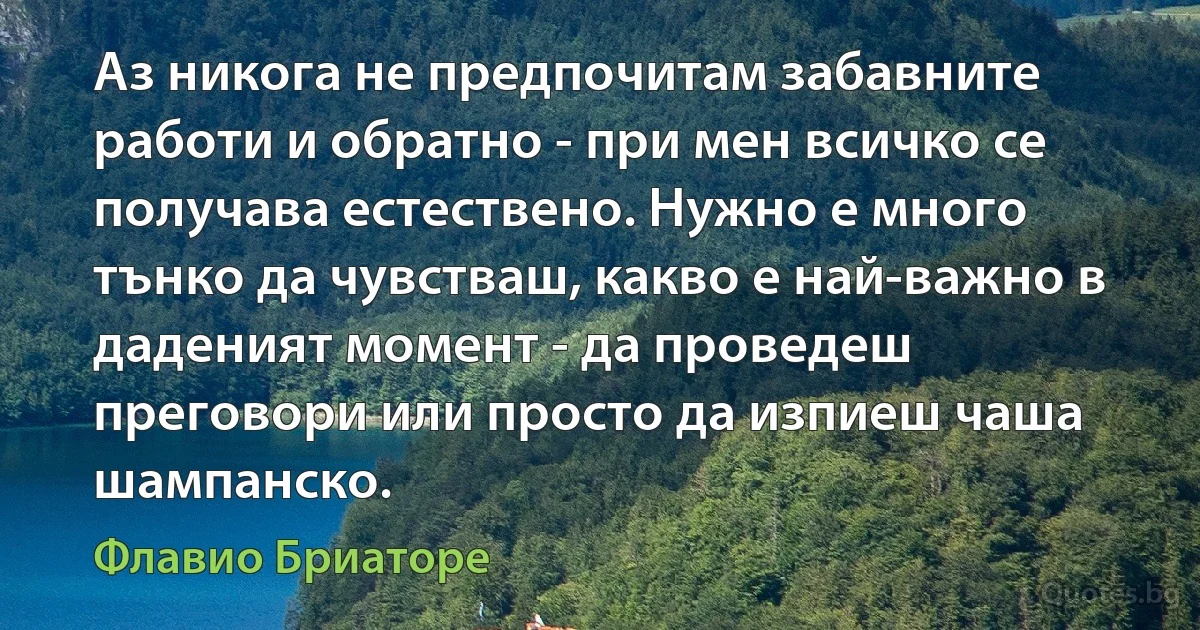 Аз никога не предпочитам забавните работи и обратно - при мен всичко се получава естествено. Нужно е много тънко да чувстваш, какво е най-важно в даденият момент - да проведеш преговори или просто да изпиеш чаша шампанско. (Флавио Бриаторе)