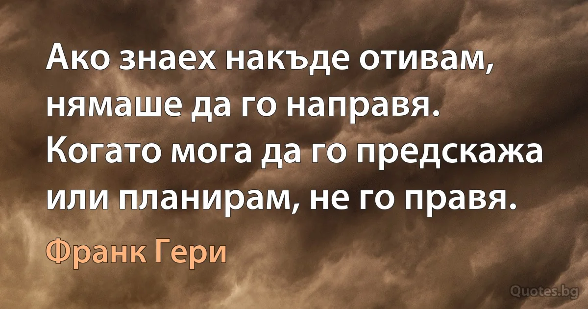 Ако знаех накъде отивам, нямаше да го направя. Когато мога да го предскажа или планирам, не го правя. (Франк Гери)