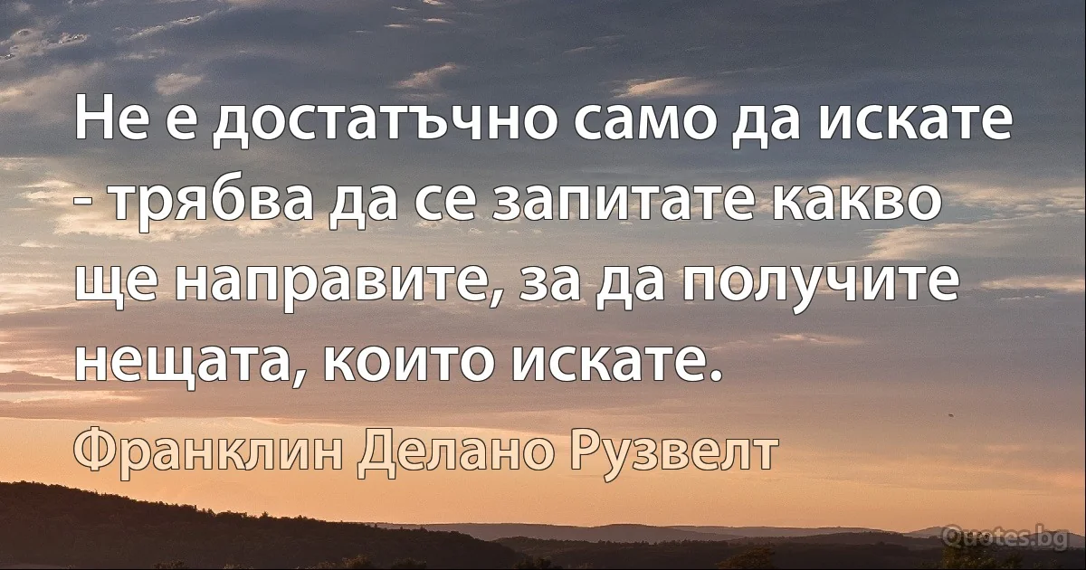 Не е достатъчно само да искате - трябва да се запитате какво ще направите, за да получите нещата, които искате. (Франклин Делано Рузвелт)