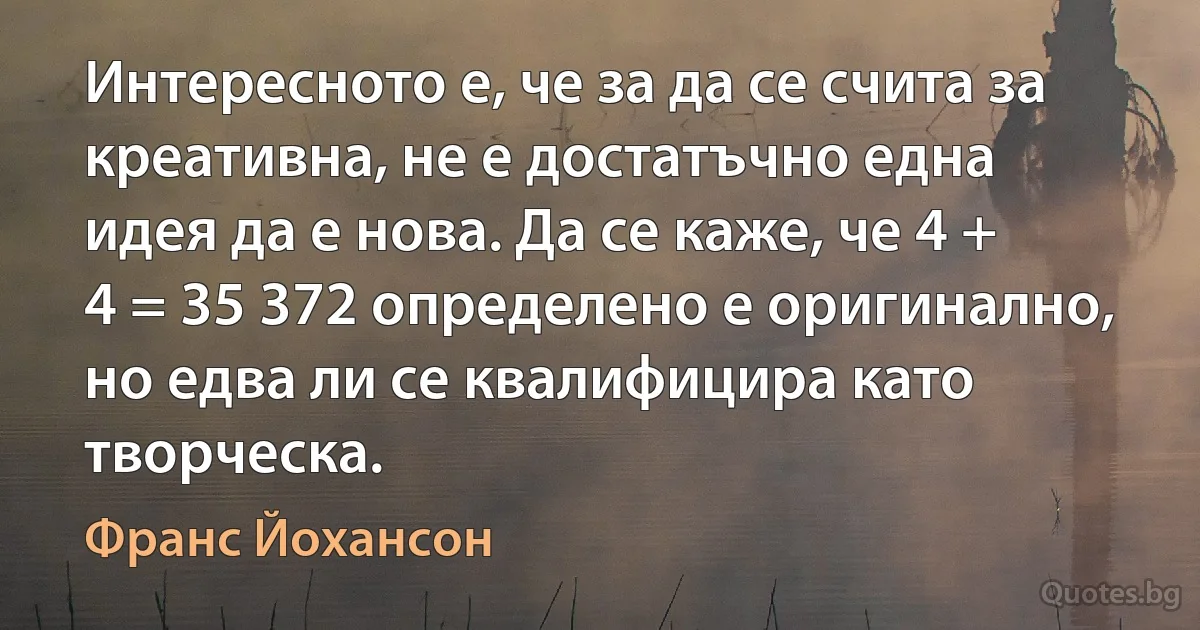 Интересното е, че за да се счита за креативна, не е достатъчно една идея да е нова. Да се каже, че 4 + 4 = 35 372 определено е оригинално, но едва ли се квалифицира като творческа. (Франс Йохансон)