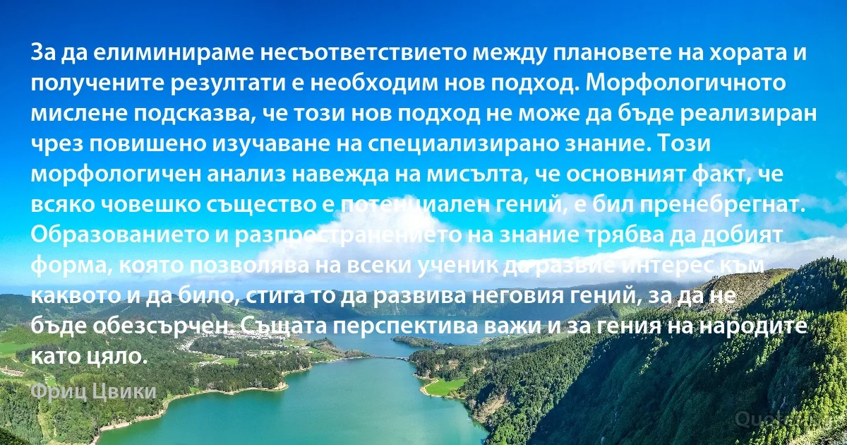 За да елиминираме несъответствието между плановете на хората и получените резултати е необходим нов подход. Морфологичното мислене подсказва, че този нов подход не може да бъде реализиран чрез повишено изучаване на специализирано знание. Този морфологичен анализ навежда на мисълта, че основният факт, че всяко човешко същество е потенциален гений, е бил пренебрегнат. Образованието и разпространението на знание трябва да добият форма, която позволява на всеки ученик да развие интерес към каквото и да било, стига то да развива неговия гений, за да не бъде обезсърчен. Същата перспектива важи и за гения на народите като цяло. (Фриц Цвики)