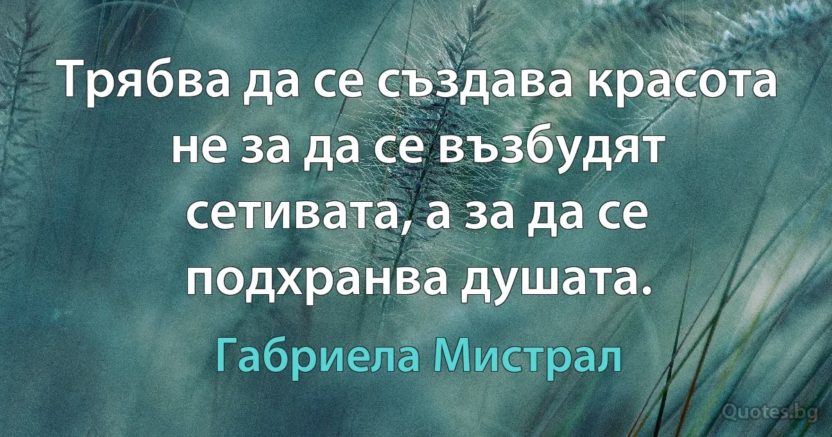 Трябва да се създава красота не за да се възбудят сетивата, а за да се подхранва душата. (Габриела Мистрал)