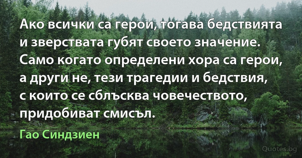 Ако всички са герои, тогава бедствията и зверствата губят своето значение. Само когато определени хора са герои, а други не, тези трагедии и бедствия, с които се сблъсква човечеството, придобиват смисъл. (Гао Синдзиен)