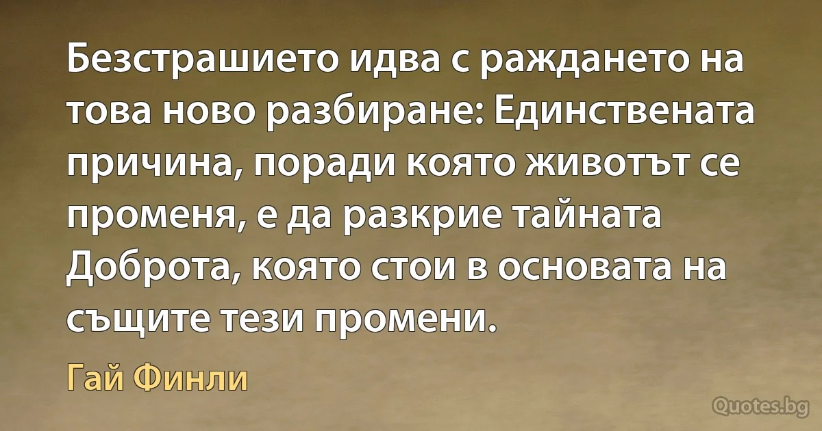 Безстрашието идва с раждането на това ново разбиране: Единствената причина, поради която животът се променя, е да разкрие тайната Доброта, която стои в основата на същите тези промени. (Гай Финли)