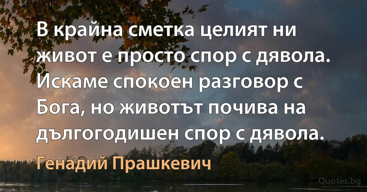 В крайна сметка целият ни живот е просто спор с дявола. Искаме спокоен разговор с Бога, но животът почива на дългогодишен спор с дявола. (Генадий Прашкевич)