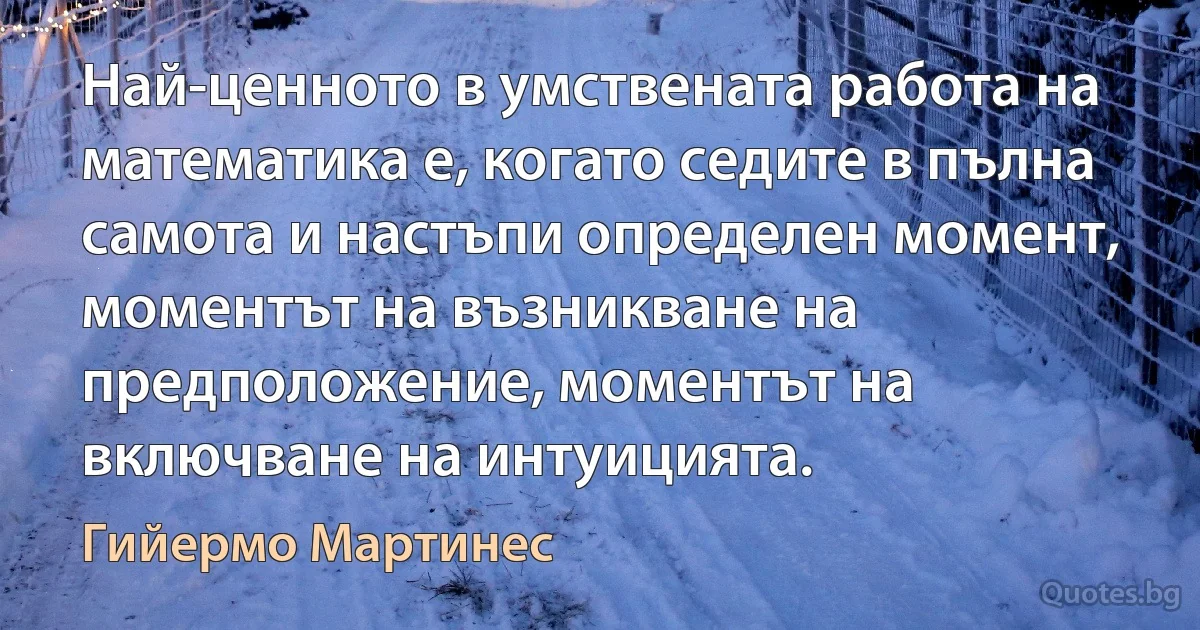 Най-ценното в умствената работа на математика е, когато седите в пълна самота и настъпи определен момент, моментът на възникване на предположение, моментът на включване на интуицията. (Гийермо Мартинес)