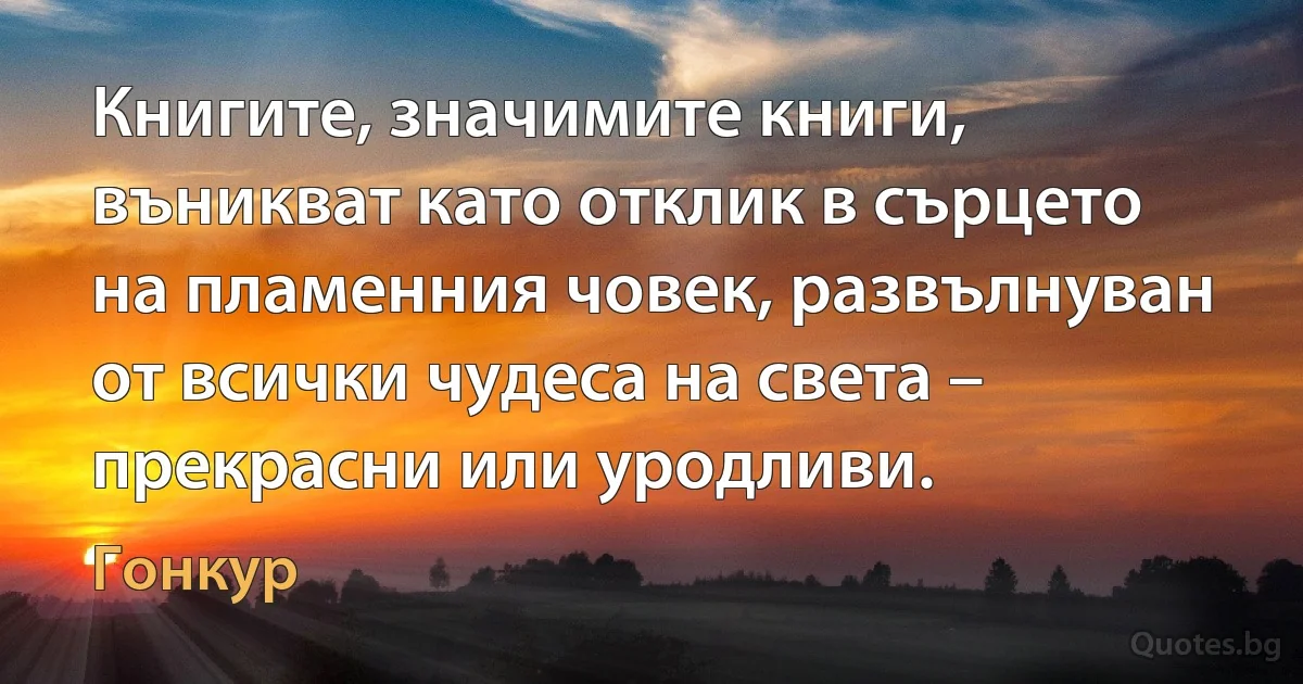 Книгите, значимите книги, въникват като отклик в сърцето на пламенния човек, развълнуван от всички чудеса на света – прекрасни или уродливи. (Гонкур)