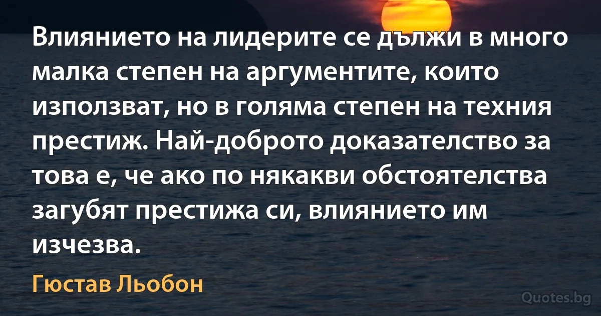 Влиянието на лидерите се дължи в много малка степен на аргументите, които използват, но в голяма степен на техния престиж. Най-доброто доказателство за това е, че ако по някакви обстоятелства загубят престижа си, влиянието им изчезва. (Гюстав Льобон)