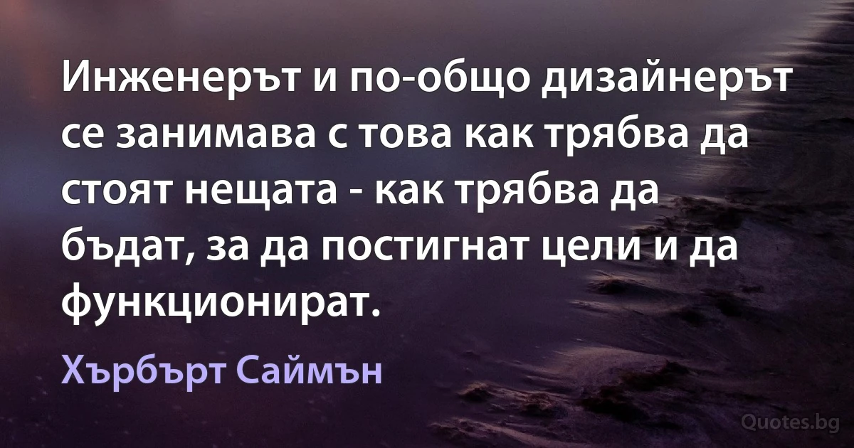 Инженерът и по-общо дизайнерът се занимава с това как трябва да стоят нещата - как трябва да бъдат, за да постигнат цели и да функционират. (Хърбърт Саймън)