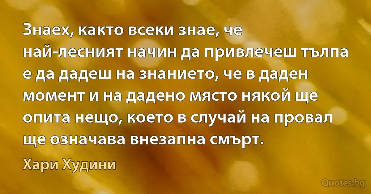 Знаех, както всеки знае, че най-лесният начин да привлечеш тълпа е да дадеш на знанието, че в даден момент и на дадено място някой ще опита нещо, което в случай на провал ще означава внезапна смърт. (Хари Худини)