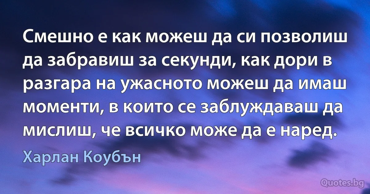 Смешно е как можеш да си позволиш да забравиш за секунди, как дори в разгара на ужасното можеш да имаш моменти, в които се заблуждаваш да мислиш, че всичко може да е наред. (Харлан Коубън)