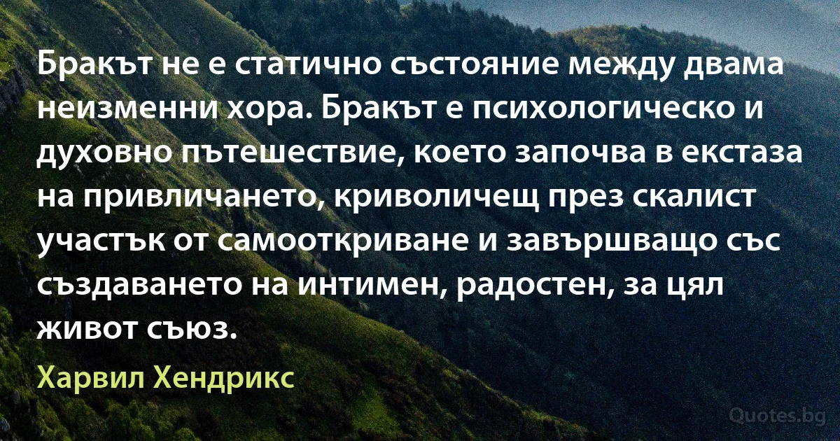 Бракът не е статично състояние между двама неизменни хора. Бракът е психологическо и духовно пътешествие, което започва в екстаза на привличането, криволичещ през скалист участък от самооткриване и завършващо със създаването на интимен, радостен, за цял живот съюз. (Харвил Хендрикс)