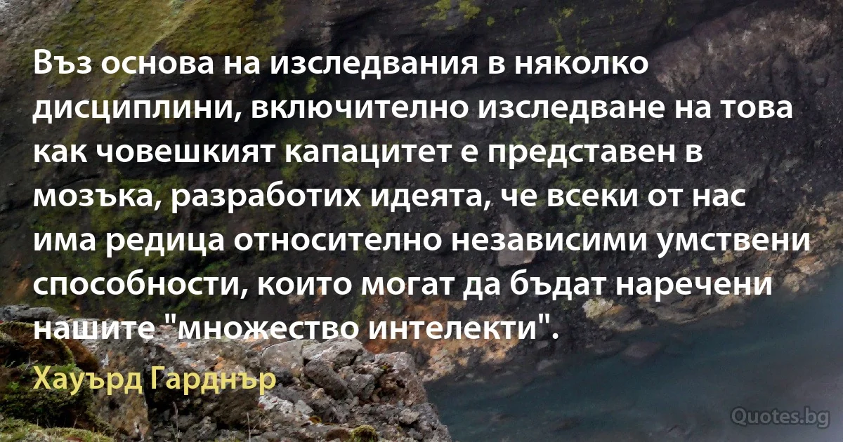 Въз основа на изследвания в няколко дисциплини, включително изследване на това как човешкият капацитет е представен в мозъка, разработих идеята, че всеки от нас има редица относително независими умствени способности, които могат да бъдат наречени нашите "множество интелекти". (Хауърд Гарднър)