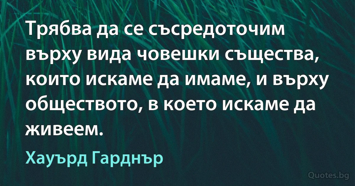 Трябва да се съсредоточим върху вида човешки същества, които искаме да имаме, и върху обществото, в което искаме да живеем. (Хауърд Гарднър)