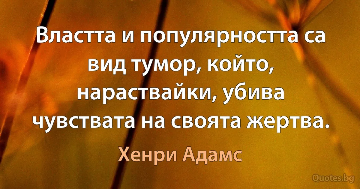 Властта и популярността са вид тумор, който, нараствайки, убива чувствата на своята жертва. (Хенри Адамс)