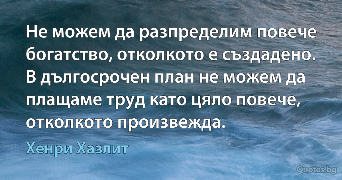 Не можем да разпределим повече богатство, отколкото е създадено. В дългосрочен план не можем да плащаме труд като цяло повече, отколкото произвежда. (Хенри Хазлит)