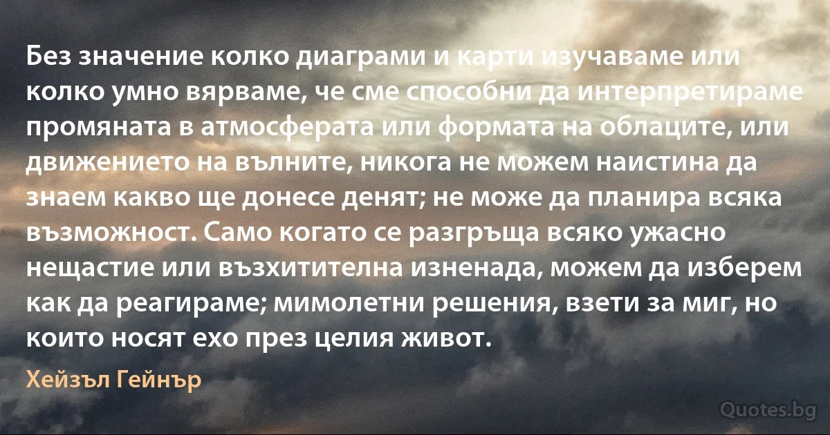 Без значение колко диаграми и карти изучаваме или колко умно вярваме, че сме способни да интерпретираме промяната в атмосферата или формата на облаците, или движението на вълните, никога не можем наистина да знаем какво ще донесе денят; не може да планира всяка възможност. Само когато се разгръща всяко ужасно нещастие или възхитителна изненада, можем да изберем как да реагираме; мимолетни решения, взети за миг, но които носят ехо през целия живот. (Хейзъл Гейнър)