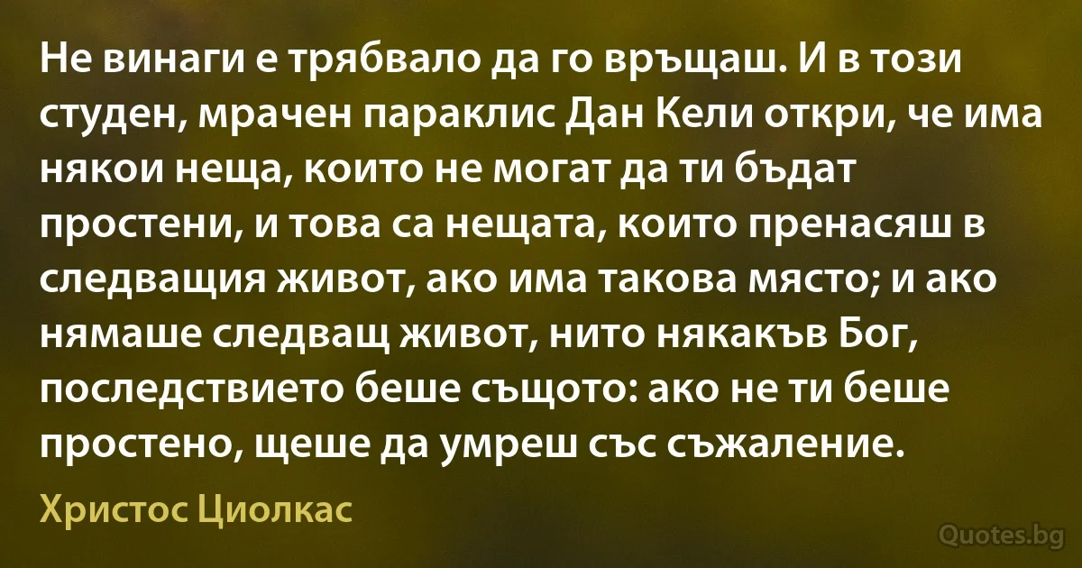 Не винаги е трябвало да го връщаш. И в този студен, мрачен параклис Дан Кели откри, че има някои неща, които не могат да ти бъдат простени, и това са нещата, които пренасяш в следващия живот, ако има такова място; и ако нямаше следващ живот, нито някакъв Бог, последствието беше същото: ако не ти беше простено, щеше да умреш със съжаление. (Христос Циолкас)