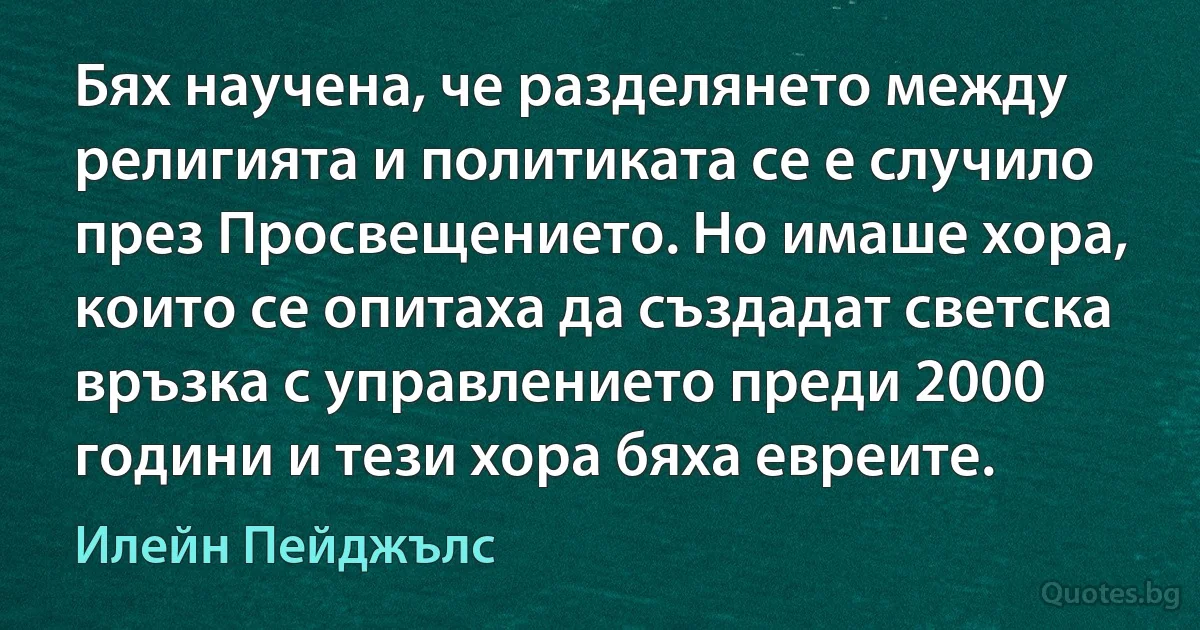 Бях научена, че разделянето между религията и политиката се е случило през Просвещението. Но имаше хора, които се опитаха да създадат светска връзка с управлението преди 2000 години и тези хора бяха евреите. (Илейн Пейджълс)