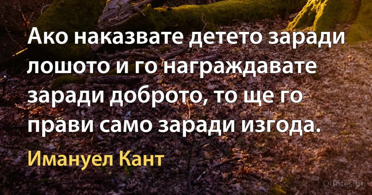 Ако наказвате детето заради лошото и го награждавате заради доброто, то ще го прави само заради изгода. (Имануел Кант)