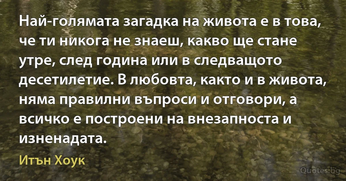 Най-голямата загадка на живота е в това, че ти никога не знаеш, какво ще стане утре, след година или в следващото десетилетие. В любовта, както и в живота, няма правилни въпроси и отговори, а всичко е построени на внезапноста и изненадата. (Итън Хоук)