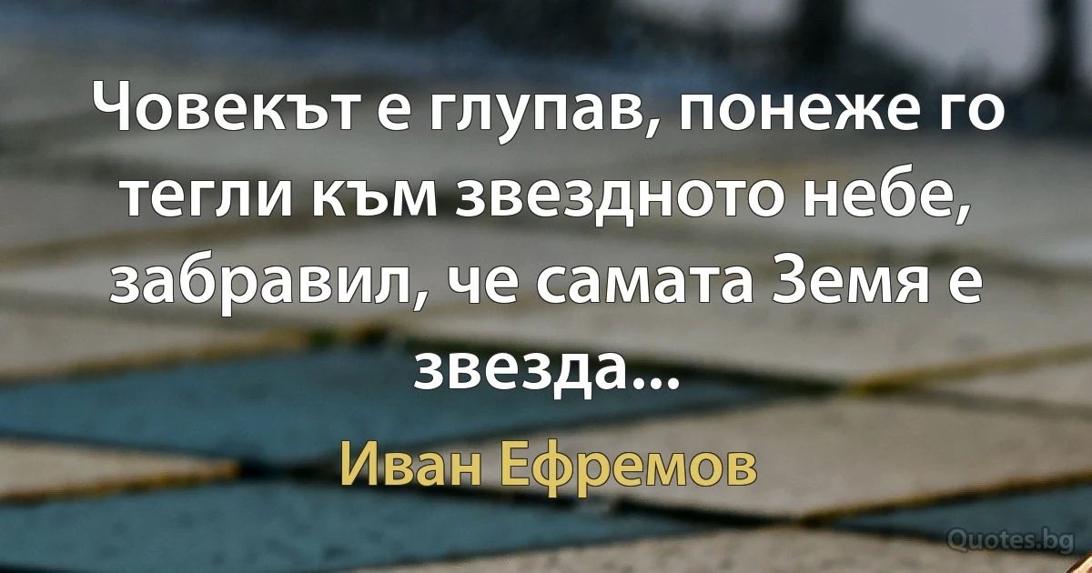 Човекът е глупав, понеже го тегли към звездното небе, забравил, че самата Земя е звезда... (Иван Ефремов)