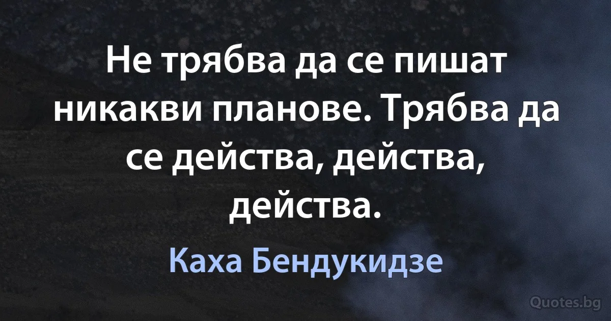 Не трябва да се пишат никакви планове. Трябва да се действа, действа, действа. (Каха Бендукидзе)