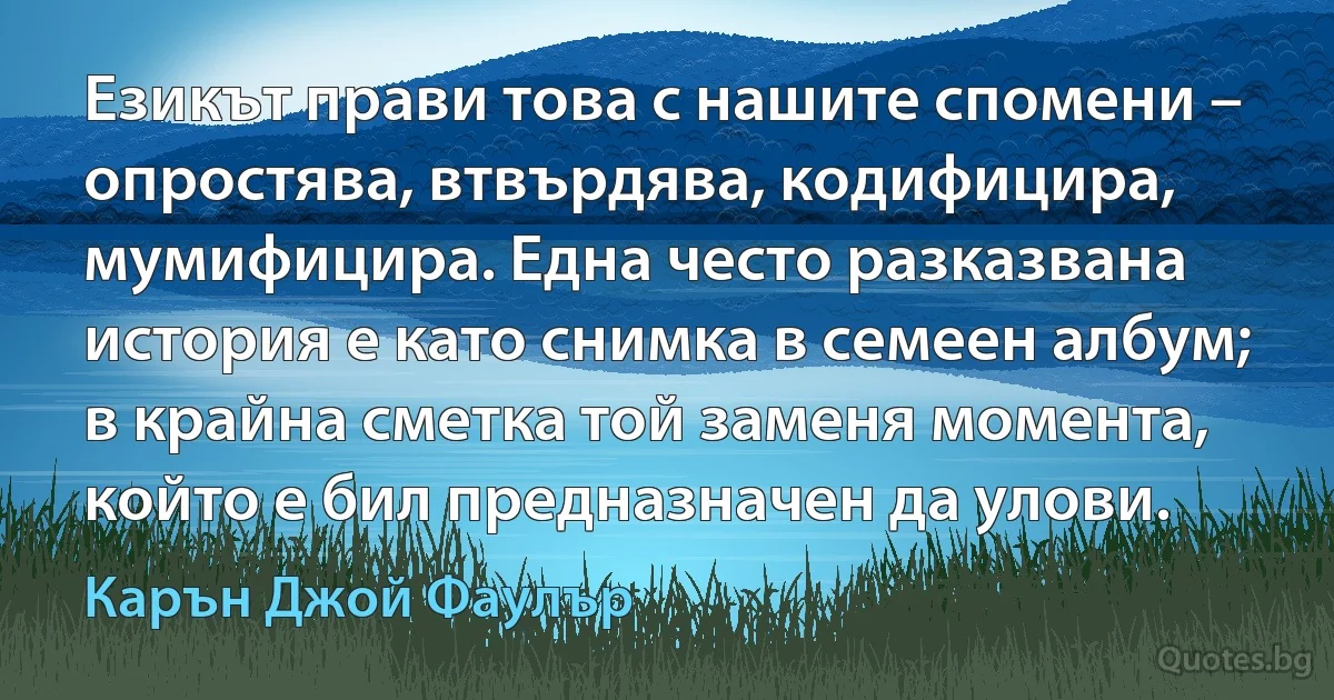 Езикът прави това с нашите спомени – опростява, втвърдява, кодифицира, мумифицира. Една често разказвана история е като снимка в семеен албум; в крайна сметка той заменя момента, който е бил предназначен да улови. (Карън Джой Фаулър)