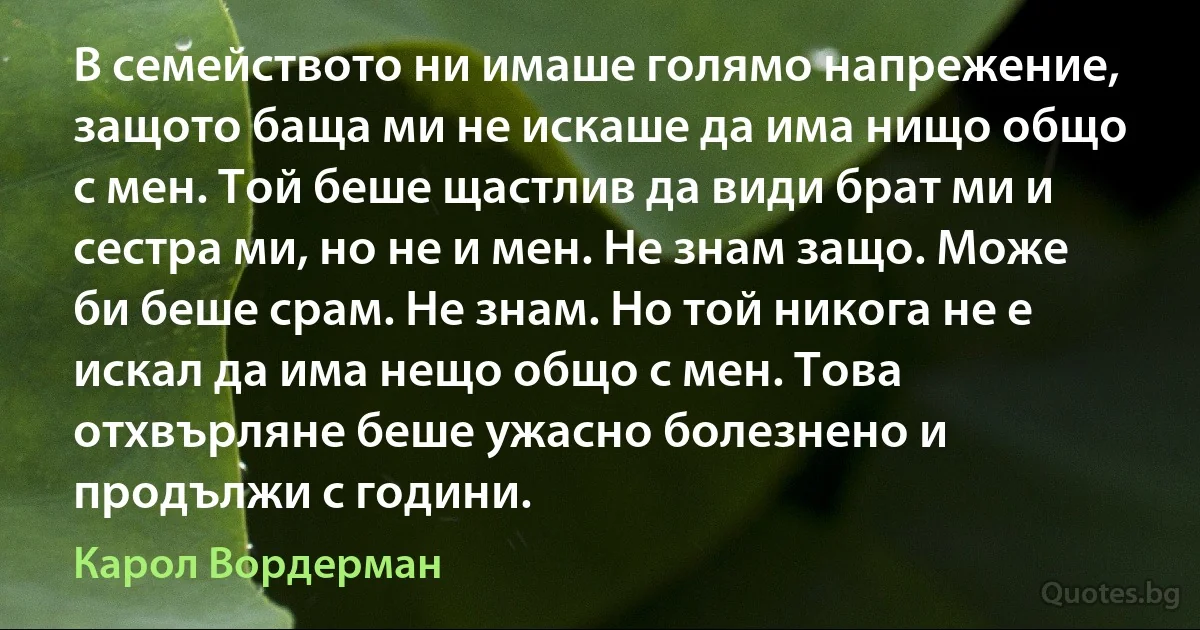 В семейството ни имаше голямо напрежение, защото баща ми не искаше да има нищо общо с мен. Той беше щастлив да види брат ми и сестра ми, но не и мен. Не знам защо. Може би беше срам. Не знам. Но той никога не е искал да има нещо общо с мен. Това отхвърляне беше ужасно болезнено и продължи с години. (Карол Вордерман)