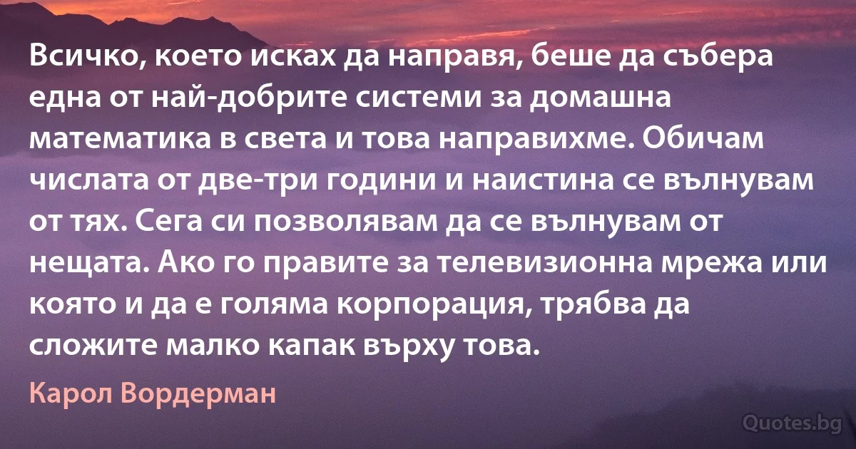 Всичко, което исках да направя, беше да събера една от най-добрите системи за домашна математика в света и това направихме. Обичам числата от две-три години и наистина се вълнувам от тях. Сега си позволявам да се вълнувам от нещата. Ако го правите за телевизионна мрежа или която и да е голяма корпорация, трябва да сложите малко капак върху това. (Карол Вордерман)